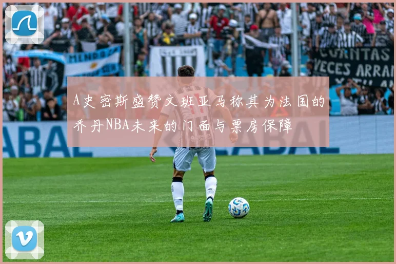 A史密斯盛赞文班亚马称其为法国的乔丹NBA未来的门面与票房保障