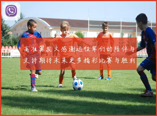 高准翼发文感谢远征军们的陪伴与支持期待未来更多精彩比赛与胜利