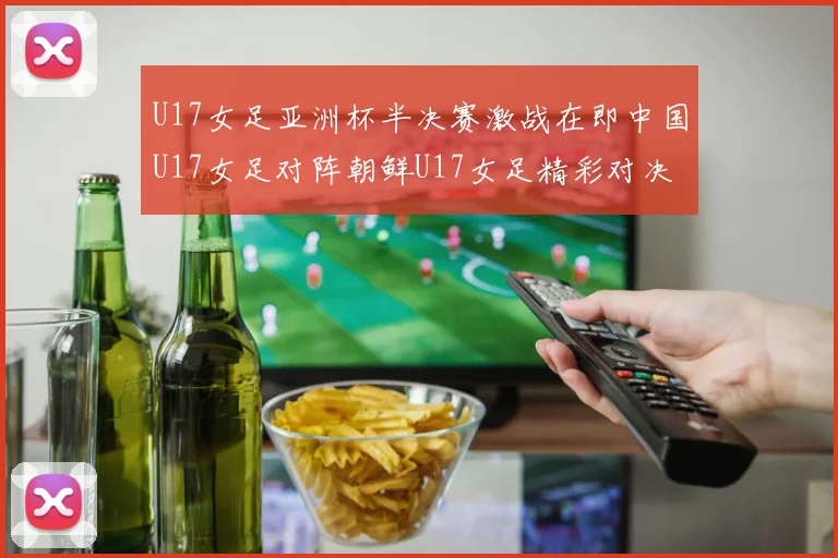 U17女足亚洲杯半决赛激战在即中国U17女足对阵朝鲜U17女足精彩对决即将开启