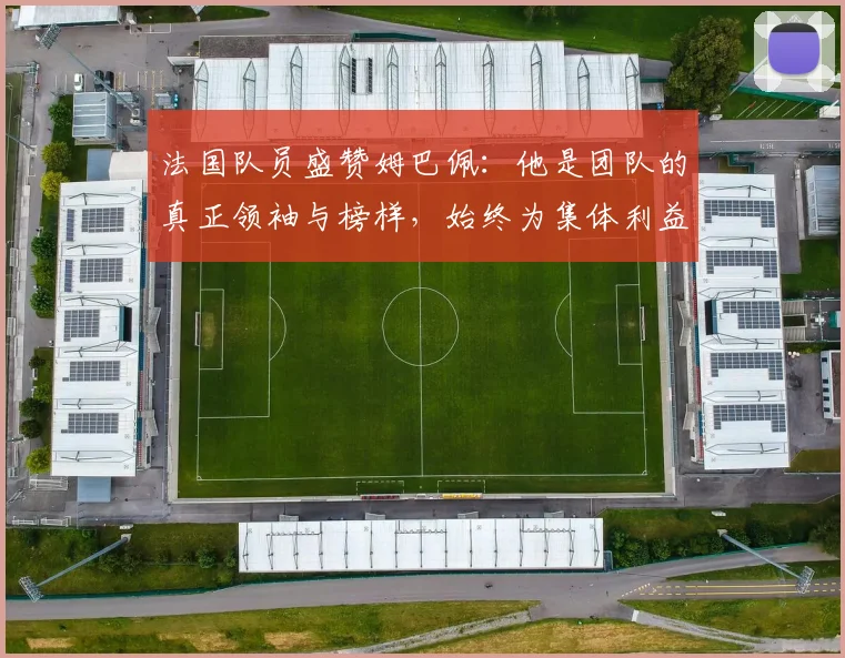 法国队员盛赞姆巴佩：他是团队的真正领袖与榜样，始终为集体利益考虑
