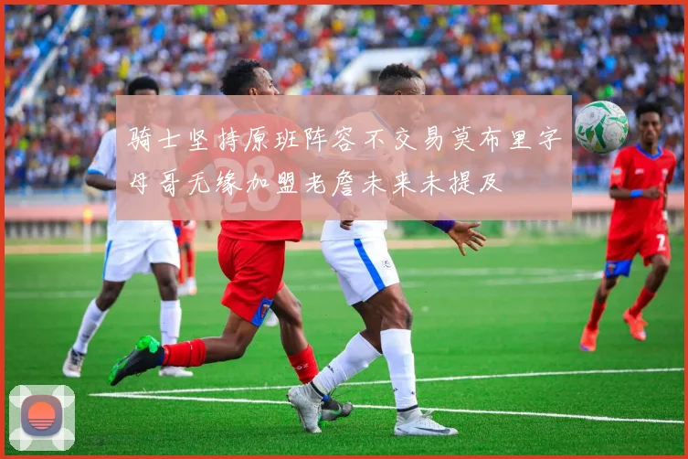 骑士坚持原班阵容不交易莫布里字母哥无缘加盟老詹未来未提及