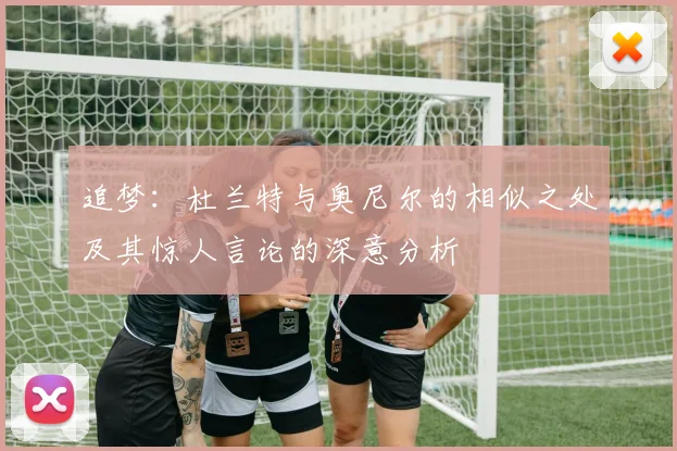 追梦：杜兰特与奥尼尔的相似之处及其惊人言论的深意分析