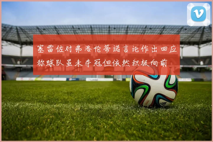 塞雷佐对弗洛伦蒂诺言论作出回应称球队虽未夺冠但依然积极向前