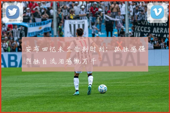 安布回忆米兰告别时刻：孤独感强烈独自流泪感慨万千