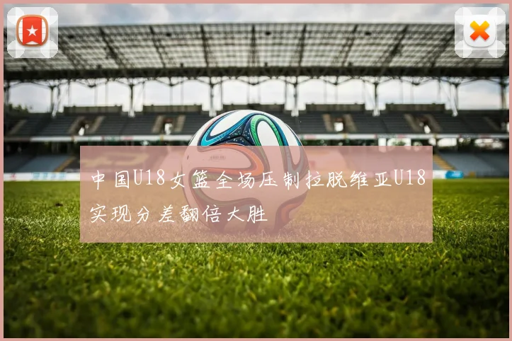 中国U18女篮全场压制拉脱维亚U18实现分差翻倍大胜