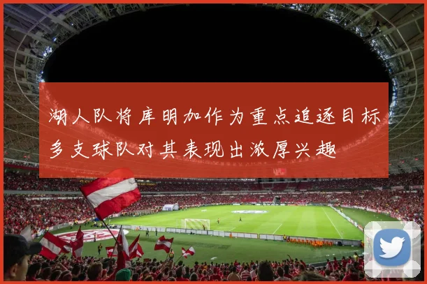 湖人队将库明加作为重点追逐目标多支球队对其表现出浓厚兴趣