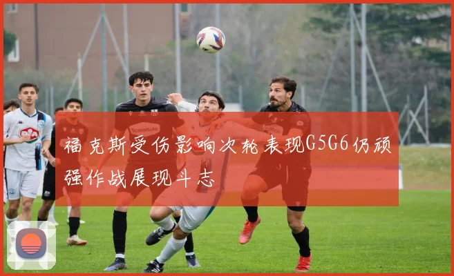 福克斯受伤影响次轮表现G5G6仍顽强作战展现斗志