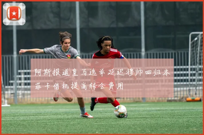 阿斯报道皇马选举延迟穆帅回归本菲卡借机提高转会费用