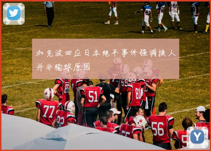 加克波回应日本绝平事件强调换人并非输球原因