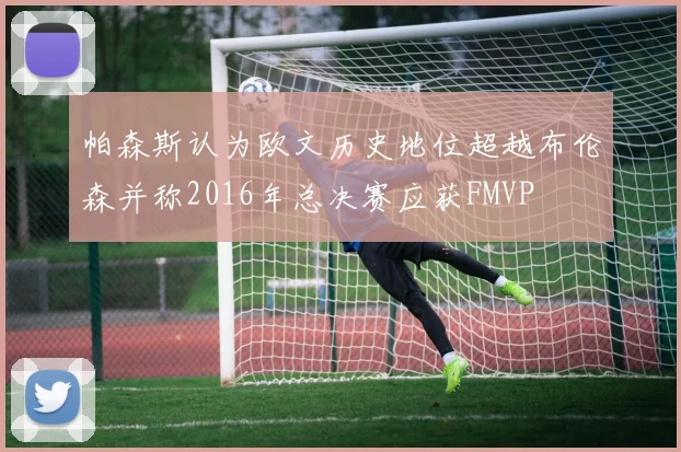 帕森斯认为欧文历史地位超越布伦森并称2016年总决赛应获FMVP