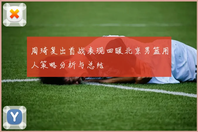 周琦复出首战表现回暖北京男篮用人策略分析与总结